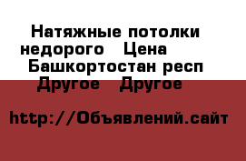 Натяжные потолки  недорого › Цена ­ 200 - Башкортостан респ. Другое » Другое   